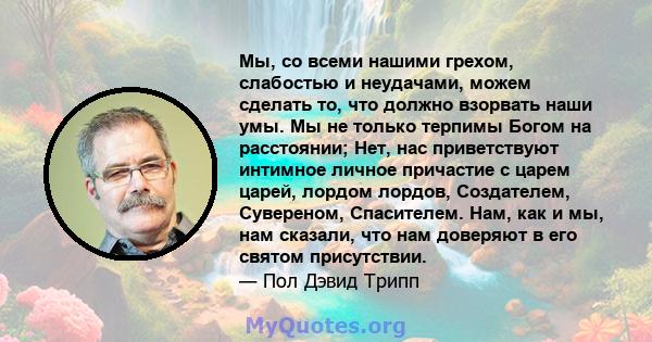 Мы, со всеми нашими грехом, слабостью и неудачами, можем сделать то, что должно взорвать наши умы. Мы не только терпимы Богом на расстоянии; Нет, нас приветствуют интимное личное причастие с царем царей, лордом лордов,