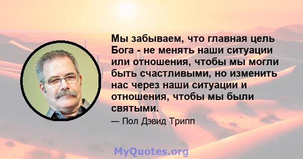 Мы забываем, что главная цель Бога - не менять наши ситуации или отношения, чтобы мы могли быть счастливыми, но изменить нас через наши ситуации и отношения, чтобы мы были святыми.