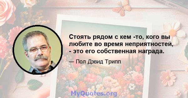 Стоять рядом с кем -то, кого вы любите во время неприятностей, - это его собственная награда.