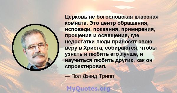 Церковь не богословская классная комната. Это центр обращения, исповеди, покаяния, примирения, прощения и освящения, где недостатки люди приносят свою веру в Христа, собираются, чтобы узнать и любить его лучше, и