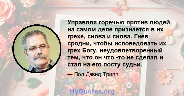 Управляя горечью против людей на самом деле признается в их грехе, снова и снова. Гнев сродни, чтобы исповедовать их грех Богу, неудовлетворенный тем, что он что -то не сделал и стал на его посту судьи.