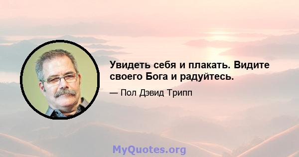 Увидеть себя и плакать. Видите своего Бога и радуйтесь.