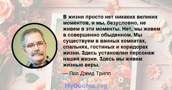 В жизни просто нет никаких великих моментов, и мы, безусловно, не живем в эти моменты. Нет, мы живем в совершенно обыденном. Мы существуем в ванных комнатах, спальнях, гостиных и коридорах жизни. Здесь установлен