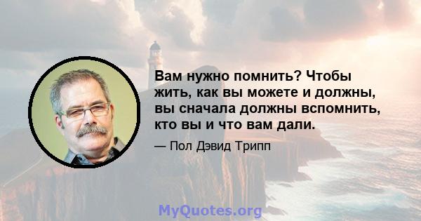 Вам нужно помнить? Чтобы жить, как вы можете и должны, вы сначала должны вспомнить, кто вы и что вам дали.