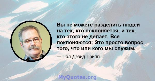 Вы не можете разделить людей на тех, кто поклоняется, и тех, кто этого не делает. Все поклоняются; Это просто вопрос того, что или кого мы служим.