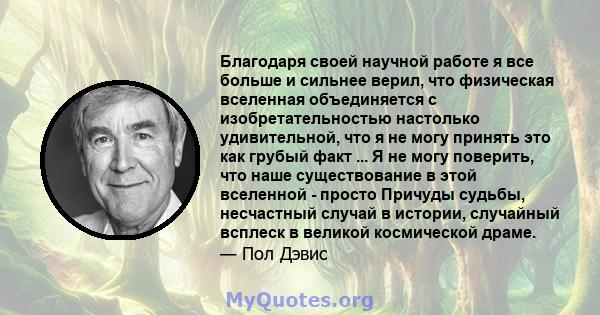 Благодаря своей научной работе я все больше и сильнее верил, что физическая вселенная объединяется с изобретательностью настолько удивительной, что я не могу принять это как грубый факт ... Я не могу поверить, что наше