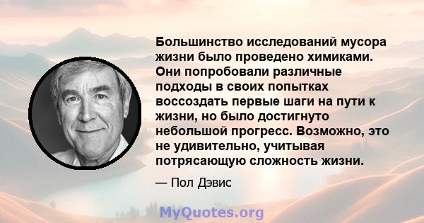 Большинство исследований мусора жизни было проведено химиками. Они попробовали различные подходы в своих попытках воссоздать первые шаги на пути к жизни, но было достигнуто небольшой прогресс. Возможно, это не