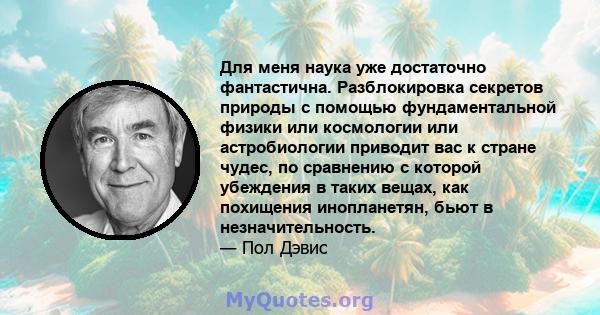 Для меня наука уже достаточно фантастична. Разблокировка секретов природы с помощью фундаментальной физики или космологии или астробиологии приводит вас к стране чудес, по сравнению с которой убеждения в таких вещах,