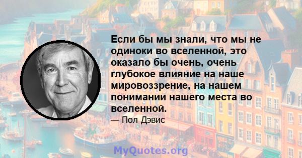 Если бы мы знали, что мы не одиноки во вселенной, это оказало бы очень, очень глубокое влияние на наше мировоззрение, на нашем понимании нашего места во вселенной.