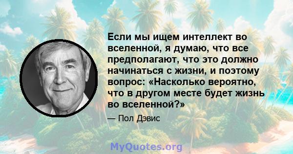 Если мы ищем интеллект во вселенной, я думаю, что все предполагают, что это должно начинаться с жизни, и поэтому вопрос: «Насколько вероятно, что в другом месте будет жизнь во вселенной?»