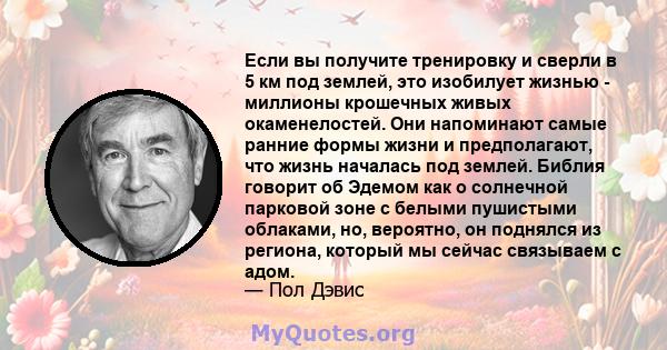 Если вы получите тренировку и сверли в 5 км под землей, это изобилует жизнью - миллионы крошечных живых окаменелостей. Они напоминают самые ранние формы жизни и предполагают, что жизнь началась под землей. Библия