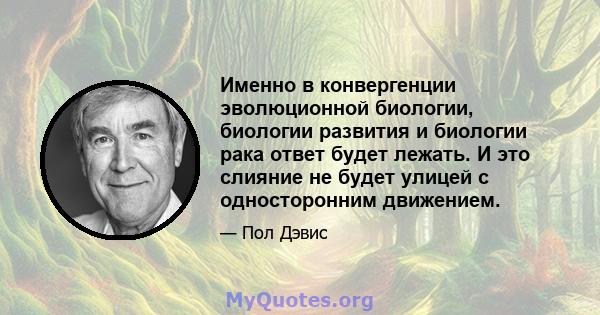 Именно в конвергенции эволюционной биологии, биологии развития и биологии рака ответ будет лежать. И это слияние не будет улицей с односторонним движением.