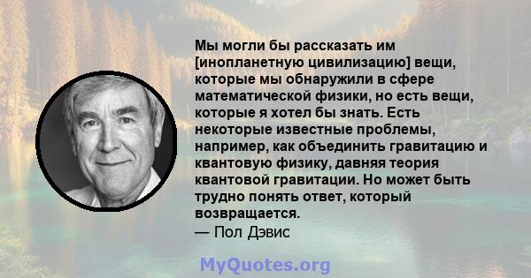 Мы могли бы рассказать им [инопланетную цивилизацию] вещи, которые мы обнаружили в сфере математической физики, но есть вещи, которые я хотел бы знать. Есть некоторые известные проблемы, например, как объединить