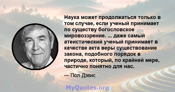 Наука может продолжаться только в том случае, если ученый принимает по существу богословское мировоззрение. ... даже самый атеистический ученый принимает в качестве акта веры существование закона, подобного порядок в