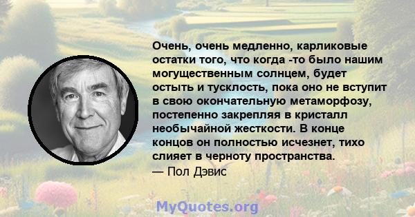 Очень, очень медленно, карликовые остатки того, что когда -то было нашим могущественным солнцем, будет остыть и тусклость, пока оно не вступит в свою окончательную метаморфозу, постепенно закрепляя в кристалл