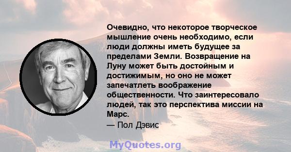 Очевидно, что некоторое творческое мышление очень необходимо, если люди должны иметь будущее за пределами Земли. Возвращение на Луну может быть достойным и достижимым, но оно не может запечатлеть воображение