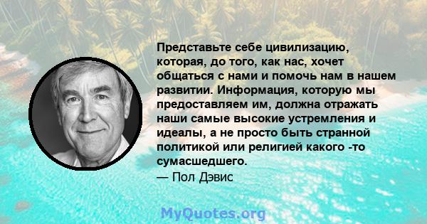 Представьте себе цивилизацию, которая, до того, как нас, хочет общаться с нами и помочь нам в нашем развитии. Информация, которую мы предоставляем им, должна отражать наши самые высокие устремления и идеалы, а не просто 