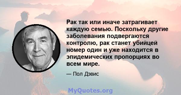 Рак так или иначе затрагивает каждую семью. Поскольку другие заболевания подвергаются контролю, рак станет убийцей номер один и уже находится в эпидемических пропорциях во всем мире.