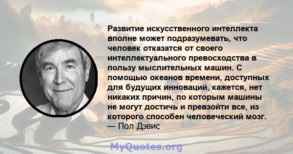 Развитие искусственного интеллекта вполне может подразумевать, что человек отказатся от своего интеллектуального превосходства в пользу мыслительных машин. С помощью океанов времени, доступных для будущих инноваций,