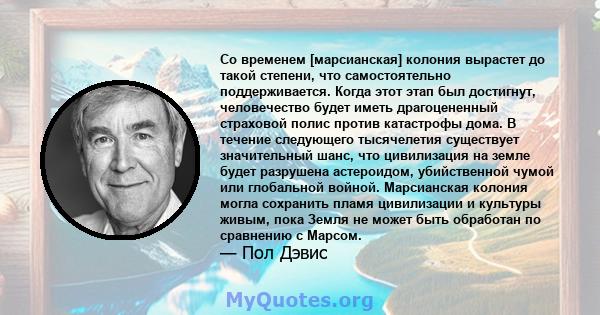 Со временем [марсианская] колония вырастет до такой степени, что самостоятельно поддерживается. Когда этот этап был достигнут, человечество будет иметь драгоцененный страховой полис против катастрофы дома. В течение