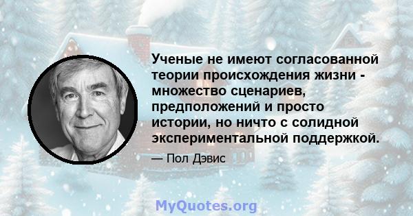 Ученые не имеют согласованной теории происхождения жизни - множество сценариев, предположений и просто истории, но ничто с солидной экспериментальной поддержкой.