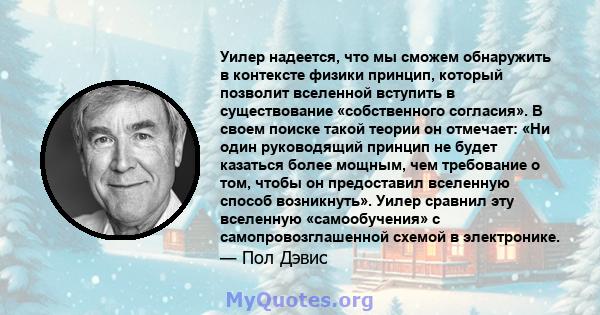 Уилер надеется, что мы сможем обнаружить в контексте физики принцип, который позволит вселенной вступить в существование «собственного согласия». В своем поиске такой теории он отмечает: «Ни один руководящий принцип не