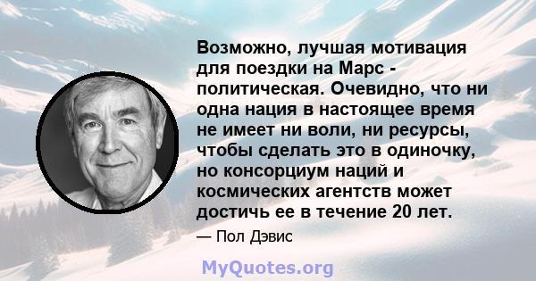 Возможно, лучшая мотивация для поездки на Марс - политическая. Очевидно, что ни одна нация в настоящее время не имеет ни воли, ни ресурсы, чтобы сделать это в одиночку, но консорциум наций и космических агентств может