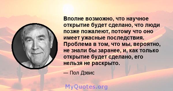 Вполне возможно, что научное открытие будет сделано, что люди позже пожалеют, потому что оно имеет ужасные последствия. Проблема в том, что мы, вероятно, не знали бы заранее, и, как только открытие будет сделано, его