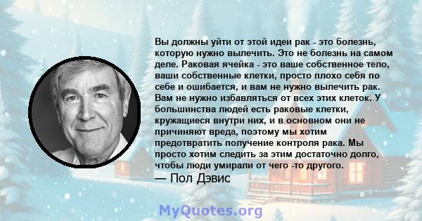 Вы должны уйти от этой идеи рак - это болезнь, которую нужно вылечить. Это не болезнь на самом деле. Раковая ячейка - это ваше собственное тело, ваши собственные клетки, просто плохо себя по себе и ошибается, и вам не