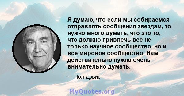 Я думаю, что если мы собираемся отправлять сообщения звездам, то нужно много думать, что это то, что должно привлечь все не только научное сообщество, но и все мировое сообщество. Нам действительно нужно очень