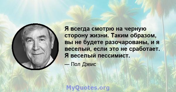 Я всегда смотрю на черную сторону жизни. Таким образом, вы не будете разочарованы, и я веселый, если это не сработает. Я веселый пессимист.