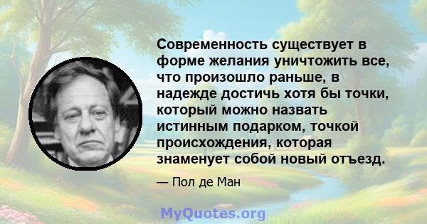 Современность существует в форме желания уничтожить все, что произошло раньше, в надежде достичь хотя бы точки, который можно назвать истинным подарком, точкой происхождения, которая знаменует собой новый отъезд.