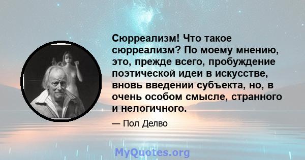 Сюрреализм! Что такое сюрреализм? По моему мнению, это, прежде всего, пробуждение поэтической идеи в искусстве, вновь введении субъекта, но, в очень особом смысле, странного и нелогичного.