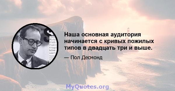 Наша основная аудитория начинается с кривых пожилых типов в двадцать три и выше.