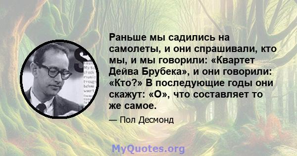 Раньше мы садились на самолеты, и они спрашивали, кто мы, и мы говорили: «Квартет Дейва Брубека», и они говорили: «Кто?» В последующие годы они скажут: «О», что составляет то же самое.