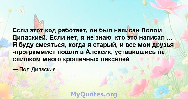 Если этот код работает, он был написан Полом Диласкией. Если нет, я не знаю, кто это написал ... Я буду смеяться, когда я старый, и все мои друзья -программист пошли в Алексик, уставившись на слишком много крошечных