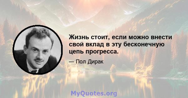 Жизнь стоит, если можно внести свой вклад в эту бесконечную цепь прогресса.