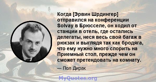 Когда [Эрвин Шрдингер] отправился на конференции Solvay в Брюсселе, он ходил от станции в отель, где остались делегаты, неся весь свой багаж в рюкзак и выглядя так как бродяга, что ему нужно много спорить на Приемный