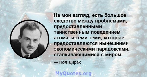 На мой взгляд, есть большое сходство между проблемами, предоставленными таинственным поведением атома, и теми теми, которые предоставляются нынешними экономическими парадоксами, сталкивающимися с миром.