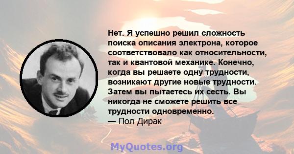 Нет. Я успешно решил сложность поиска описания электрона, которое соответствовало как относительности, так и квантовой механике. Конечно, когда вы решаете одну трудности, возникают другие новые трудности. Затем вы