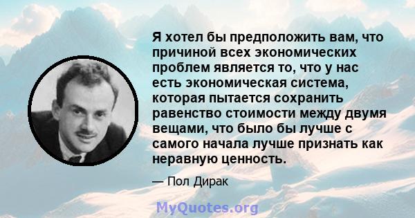 Я хотел бы предположить вам, что причиной всех экономических проблем является то, что у нас есть экономическая система, которая пытается сохранить равенство стоимости между двумя вещами, что было бы лучше с самого