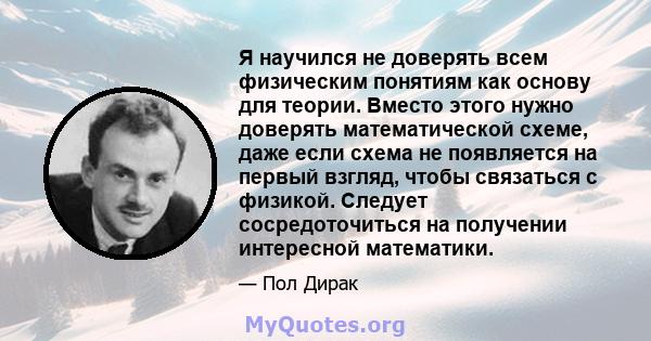 Я научился не доверять всем физическим понятиям как основу для теории. Вместо этого нужно доверять математической схеме, даже если схема не появляется на первый взгляд, чтобы связаться с физикой. Следует сосредоточиться 