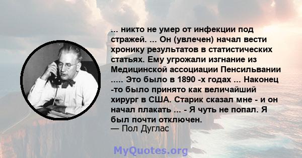 ... никто не умер от инфекции под стражей. ... Он (увлечен) начал вести хронику результатов в статистических статьях. Ему угрожали изгнание из Медицинской ассоциации Пенсильвании ..... Это было в 1890 -х годах ...