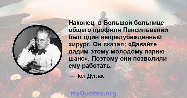 Наконец, в Большой больнице общего профиля Пенсильвании был один непредубежденный хирург. Он сказал: «Давайте дадим этому молодому парню шанс». Поэтому они позволили ему работать.