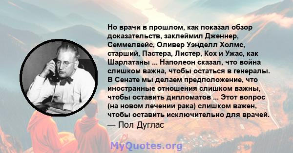 Но врачи в прошлом, как показал обзор доказательств, заклеймил Дженнер, Семмелвейс, Оливер Уэнделл Холмс, старший, Пастера, Листер, Кох и Ужас, как Шарлатаны ... Наполеон сказал, что война слишком важна, чтобы остаться