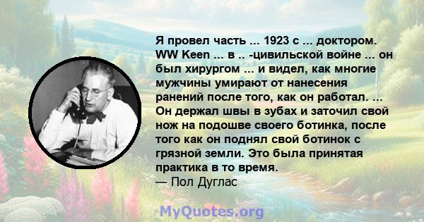 Я провел часть ... 1923 с ... доктором. WW Keen ... в .. -цивильской войне ... он был хирургом ... и видел, как многие мужчины умирают от нанесения ранений после того, как он работал. ... Он держал швы в зубах и заточил 