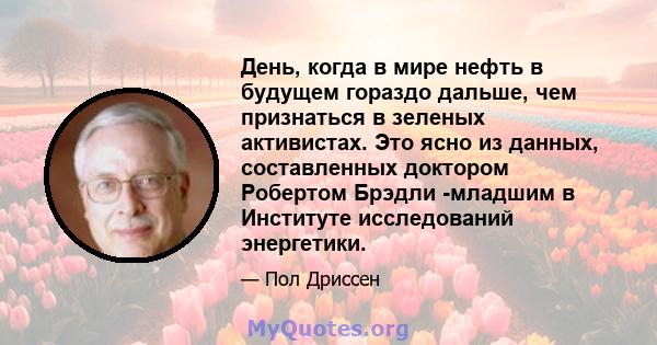 День, когда в мире нефть в будущем гораздо дальше, чем признаться в зеленых активистах. Это ясно из данных, составленных доктором Робертом Брэдли -младшим в Институте исследований энергетики.