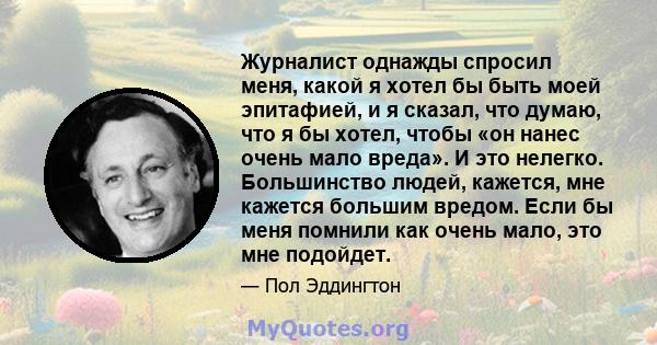 Журналист однажды спросил меня, какой я хотел бы быть моей эпитафией, и я сказал, что думаю, что я бы хотел, чтобы «он нанес очень мало вреда». И это нелегко. Большинство людей, кажется, мне кажется большим вредом. Если 