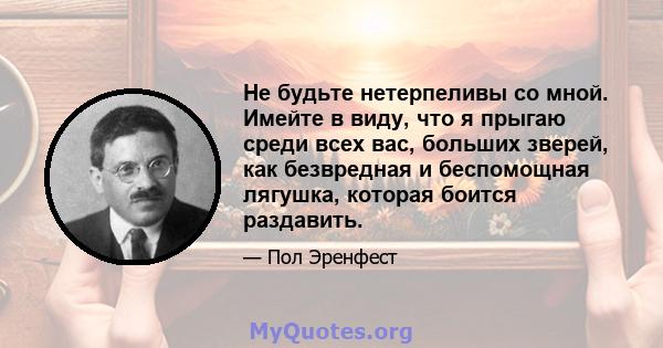 Не будьте нетерпеливы со мной. Имейте в виду, что я прыгаю среди всех вас, больших зверей, как безвредная и беспомощная лягушка, которая боится раздавить.