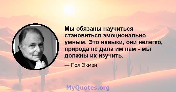 Мы обязаны научиться становиться эмоционально умным. Это навыки, они нелегко, природа не дала им нам - мы должны их изучить.